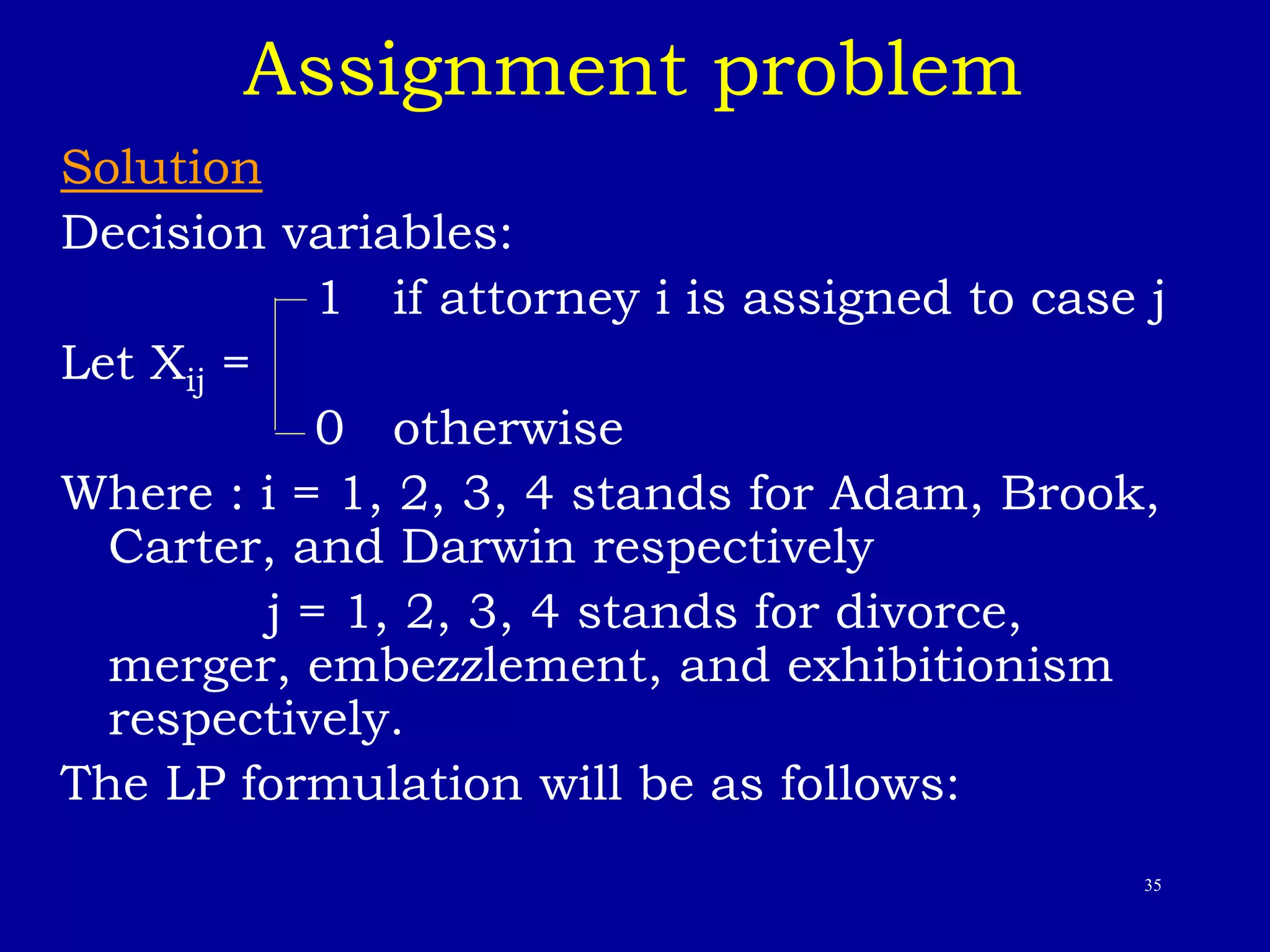 35
Assignment problem
Solution
Decision variables:
1 if attorney i is assigned to case j
Let Xij =
0 otherwise
Where : i = 1, 2, 3, 4 stands for Adam, Brook,
Carter, and Darwin respectively
j = 1, 2, 3, 4 stands for divorce,
merger, embezzlement, and exhibitionism
respectively.
The LP formulation will be as follows:
 