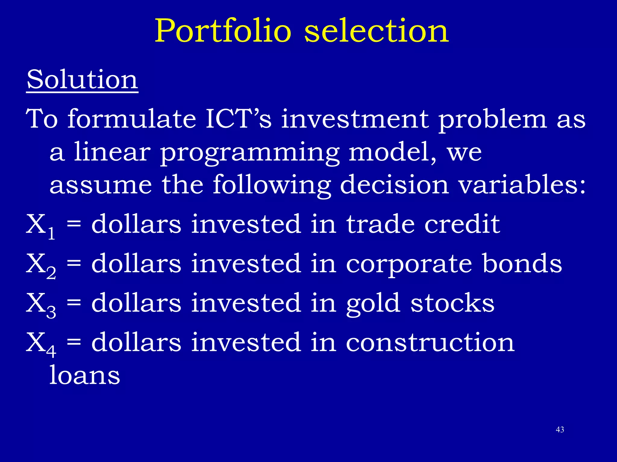 43
Portfolio selection
Solution
To formulate ICT’s investment problem as
a linear programming model, we
assume the following decision variables:
X1 = dollars invested in trade credit
X2 = dollars invested in corporate bonds
X3 = dollars invested in gold stocks
X4 = dollars invested in construction
loans
 