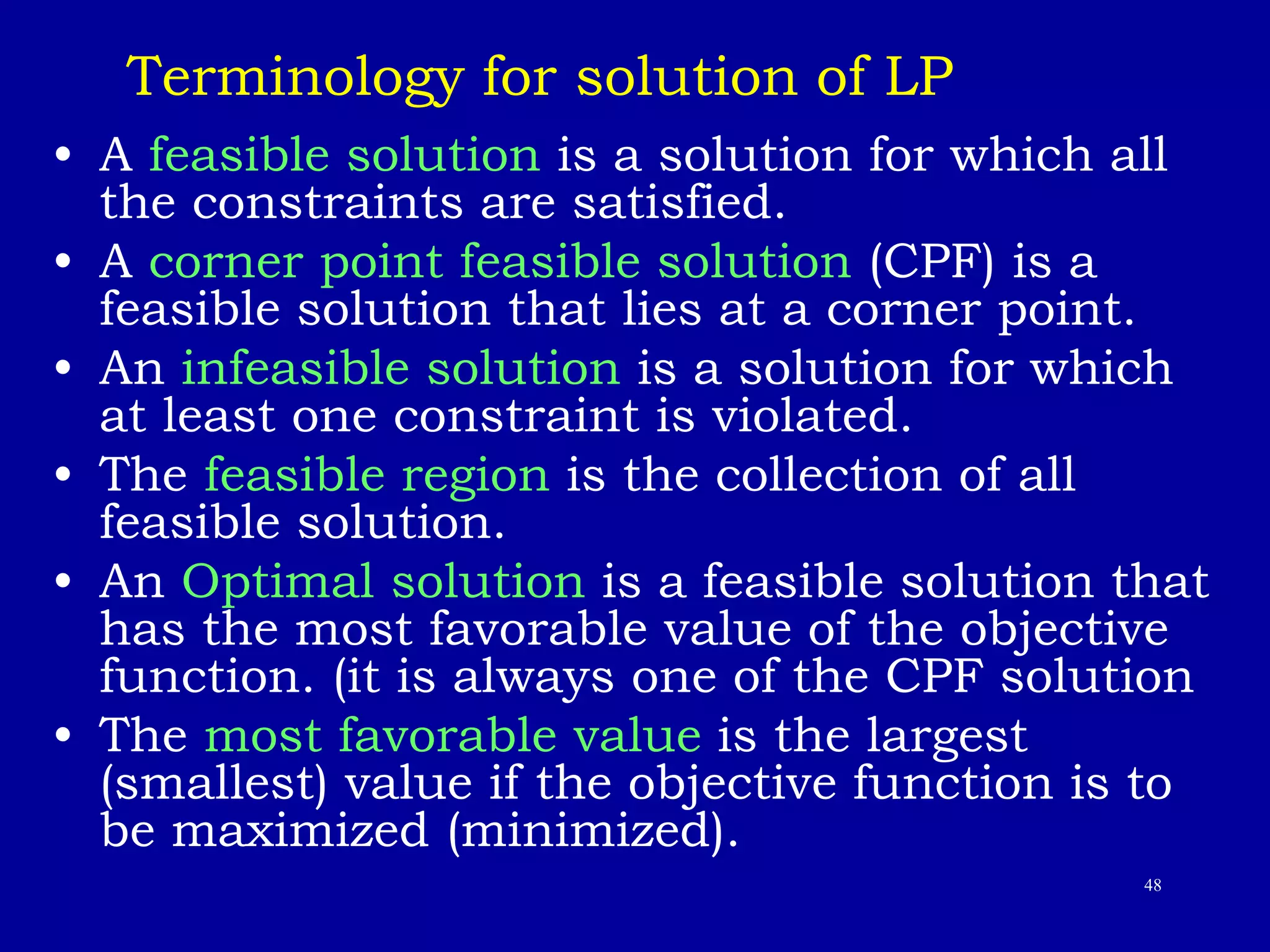48
Terminology for solution of LP
• A feasible solution is a solution for which all
the constraints are satisfied.
• A corner point feasible solution (CPF) is a
feasible solution that lies at a corner point.
• An infeasible solution is a solution for which
at least one constraint is violated.
• The feasible region is the collection of all
feasible solution.
• An Optimal solution is a feasible solution that
has the most favorable value of the objective
function. (it is always one of the CPF solution
• The most favorable value is the largest
(smallest) value if the objective function is to
be maximized (minimized).
 
