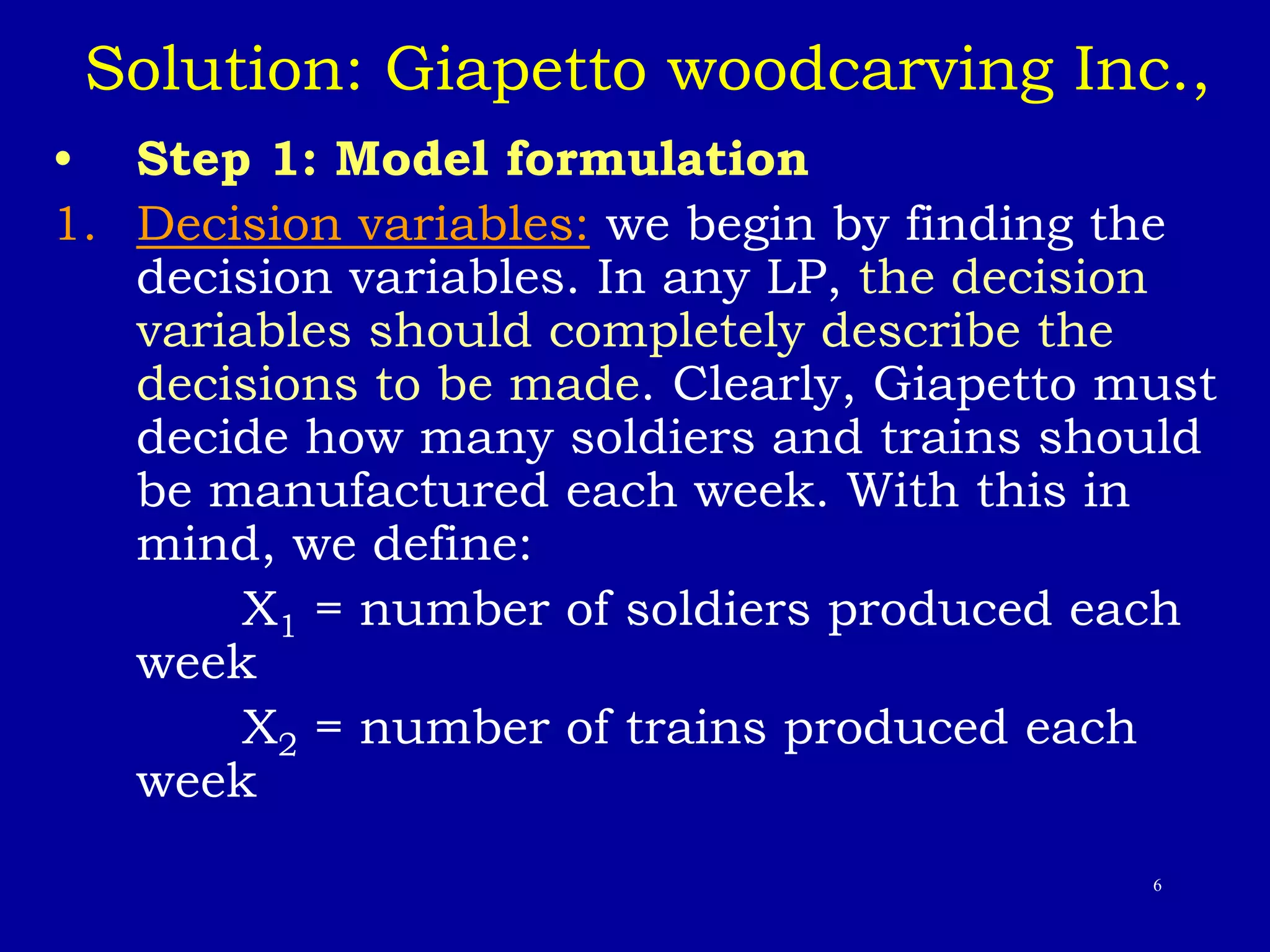 6
Solution: Giapetto woodcarving Inc.,
• Step 1: Model formulation
1. Decision variables: we begin by finding the
decision variables. In any LP, the decision
variables should completely describe the
decisions to be made. Clearly, Giapetto must
decide how many soldiers and trains should
be manufactured each week. With this in
mind, we define:
X1 = number of soldiers produced each
week
X2 = number of trains produced each
week
 