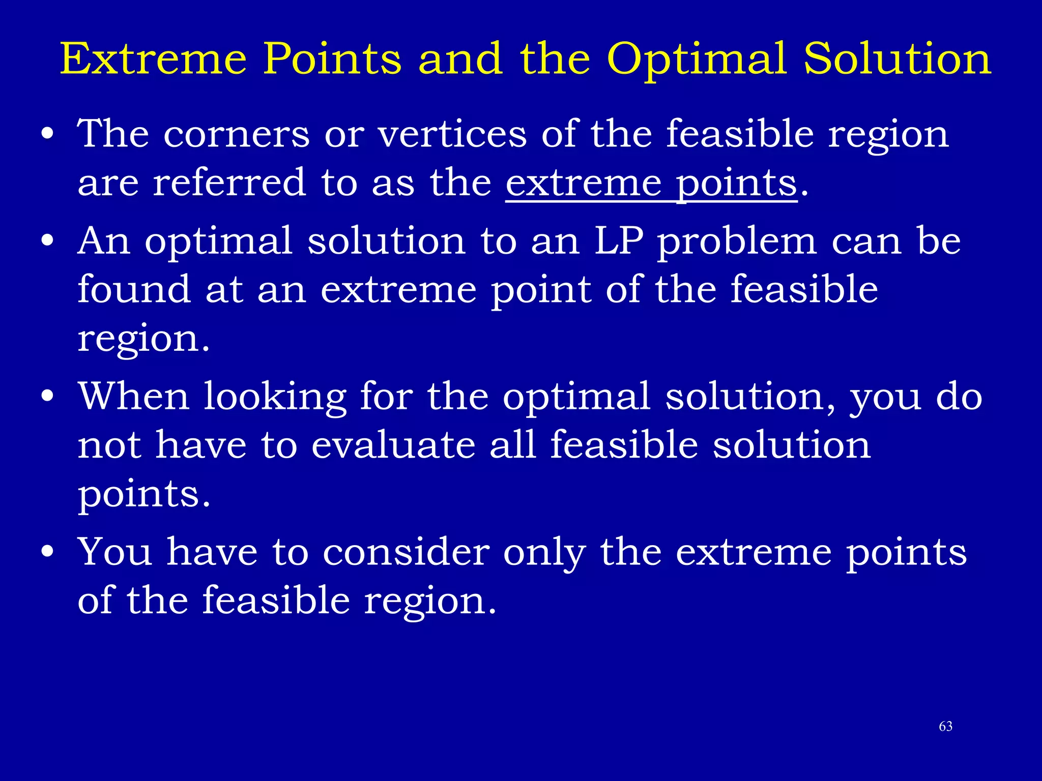 63
Extreme Points and the Optimal Solution
• The corners or vertices of the feasible region
are referred to as the extreme points.
• An optimal solution to an LP problem can be
found at an extreme point of the feasible
region.
• When looking for the optimal solution, you do
not have to evaluate all feasible solution
points.
• You have to consider only the extreme points
of the feasible region.
 