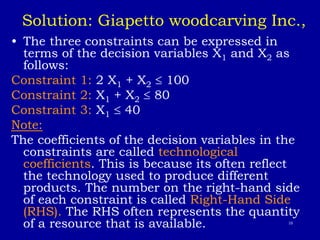 10
Solution: Giapetto woodcarving Inc.,
• The three constraints can be expressed in
terms of the decision variables X1 and X2 as
follows:
Constraint 1: 2 X1 + X2  100
Constraint 2: X1 + X2  80
Constraint 3: X1  40
Note:
The coefficients of the decision variables in the
constraints are called technological
coefficients. This is because its often reflect
the technology used to produce different
products. The number on the right-hand side
of each constraint is called Right-Hand Side
(RHS). The RHS often represents the quantity
of a resource that is available.
 
