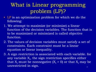 13
What is Linear programming
problem (LP)?
• LP is an optimization problem for which we do the
following:
1. We attempt to maximize (or minimize) a linear
function of the decision variables. The function that is
to be maximized or minimized is called objective
function.
2. The values of decision variables must satisfy a set of
constraints. Each constraint must be a linear
equation or linear inequality.
3. A sign restriction is associated with each variable. for
any variable Xi, the sign restriction specifies either
that Xi must be nonnegative (Xi > 0) or that Xi may be
unrestricted in sign.
 