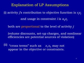 15
(i) activity j’s contribution to objective function is cjxj
and usage in constraint i is aijxj
both are proportional to the level of activity j
(volume discounts, set-up charges, and nonlinear
efficiencies are potential sources of violation)
(ii) “cross terms” such as x1x5 may not
appear in the objective or constraints.
Explanation of LP Assumptions
 