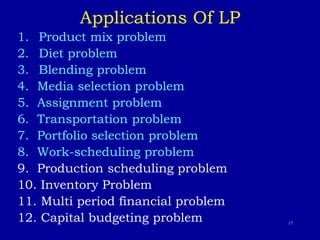 17
Applications Of LP
1. Product mix problem
2. Diet problem
3. Blending problem
4. Media selection problem
5. Assignment problem
6. Transportation problem
7. Portfolio selection problem
8. Work-scheduling problem
9. Production scheduling problem
10. Inventory Problem
11. Multi period financial problem
12. Capital budgeting problem
 