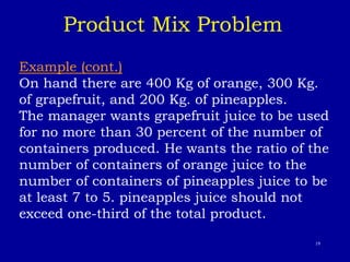 19
Example (cont.)
On hand there are 400 Kg of orange, 300 Kg.
of grapefruit, and 200 Kg. of pineapples.
The manager wants grapefruit juice to be used
for no more than 30 percent of the number of
containers produced. He wants the ratio of the
number of containers of orange juice to the
number of containers of pineapples juice to be
at least 7 to 5. pineapples juice should not
exceed one-third of the total product.
Product Mix Problem
 