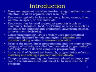 2
Introduction
• Many management decisions involve trying to make the most
effective use of an organization’s resources.
• Resources typically include machinery, labor, money, time,
warehouse space, or raw materials.
• Resources may be used to produce products (such as
machinery, furniture, food, or clothing) or services (such as
schedules for shipping and production, advertising policies,
or investment decisions).
• Linear programming (LP) is a widely used mathematical
technique designed to help managers in planning and
decision making relative to resource allocation.
• Despite the name, linear programming, and the more general
category of techniques called “mathematical programming”,
have very little to do with computer programming.
• In the world of Operations Research, programming refers to
modeling and solving a problem mathematically.
• Computer programming has, however, played an important
role in the advancement and use of LP to solve real-life LP
problems
 