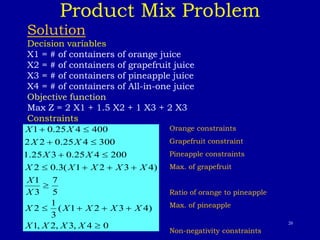 20
Product Mix Problem
Solution
Decision variables
X1 = # of containers of orange juice
X2 = # of containers of grapefruit juice
X3 = # of containers of pineapple juice
X4 = # of containers of All-in-one juice
Objective function
Max Z = 2 X1 + 1.5 X2 + 1 X3 + 2 X3
Constraints
0
4
,
3
,
2
,
1
)
4
3
2
1
(
3
1
2
5
7
3
1
)
4
3
2
1
(
3
.
0
2
200
4
25
.
0
3
25
.
1
300
4
25
.
0
2
2
400
4
25
.
0
1
















X
X
X
X
X
X
X
X
X
X
X
X
X
X
X
X
X
X
X
X
X
X Orange constraints
Grapefruit constraint
Pineapple constraints
Max. of grapefruit
Ratio of orange to pineapple
Max. of pineapple
Non-negativity constraints
 