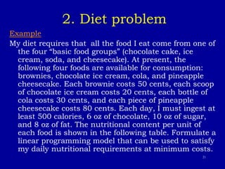 21
2. Diet problem
Example
My diet requires that all the food I eat come from one of
the four “basic food groups” (chocolate cake, ice
cream, soda, and cheesecake). At present, the
following four foods are available for consumption:
brownies, chocolate ice cream, cola, and pineapple
cheesecake. Each brownie costs 50 cents, each scoop
of chocolate ice cream costs 20 cents, each bottle of
cola costs 30 cents, and each piece of pineapple
cheesecake costs 80 cents. Each day, I must ingest at
least 500 calories, 6 oz of chocolate, 10 oz of sugar,
and 8 oz of fat. The nutritional content per unit of
each food is shown in the following table. Formulate a
linear programming model that can be used to satisfy
my daily nutritional requirements at minimum costs.
 