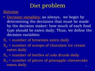 23
Diet problem
Solution
• Decision variables: as always, we begin by
determining the decisions that must be made
by the decision maker: how much of each food
type should be eaten daily. Thus, we define the
decision variables:
X1 = number of brownies eaten daily
X2 = number of scoops of chocolate ice cream
eaten daily
X3 = number of bottles of cola drunk daily
X4 = number of pieces of pineapple cheesecake
eaten daily
 
