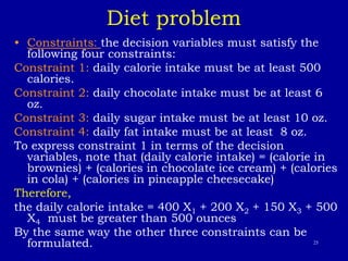 25
Diet problem
• Constraints: the decision variables must satisfy the
following four constraints:
Constraint 1: daily calorie intake must be at least 500
calories.
Constraint 2: daily chocolate intake must be at least 6
oz.
Constraint 3: daily sugar intake must be at least 10 oz.
Constraint 4: daily fat intake must be at least 8 oz.
To express constraint 1 in terms of the decision
variables, note that (daily calorie intake) = (calorie in
brownies) + (calories in chocolate ice cream) + (calories
in cola) + (calories in pineapple cheesecake)
Therefore,
the daily calorie intake = 400 X1 + 200 X2 + 150 X3 + 500
X4 must be greater than 500 ounces
By the same way the other three constraints can be
formulated.
 