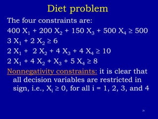 26
Diet problem
The four constraints are:
400 X1 + 200 X2 + 150 X3 + 500 X4  500
3 X1 + 2 X2  6
2 X1 + 2 X2 + 4 X3 + 4 X4  10
2 X1 + 4 X2 + X3 + 5 X4  8
Nonnegativity constraints: it is clear that
all decision variables are restricted in
sign, i.e., Xi  0, for all i = 1, 2, 3, and 4
 