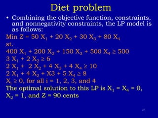 27
Diet problem
• Combining the objective function, constraints,
and nonnegativity constraints, the LP model is
as follows:
Min Z = 50 X1 + 20 X2 + 30 X3 + 80 X4
st.
400 X1 + 200 X2 + 150 X3 + 500 X4  500
3 X1 + 2 X2  6
2 X1 + 2 X2 + 4 X3 + 4 X4  10
2 X1 + 4 X2 + X3 + 5 X4  8
Xi  0, for all i = 1, 2, 3, and 4
The optimal solution to this LP is X1 = X4 = 0,
X2 = 1, and Z = 90 cents
 