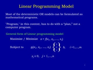 3
Most of the deterministic OR models can be formulated as
mathematical programs.
"Program," in this context, has to do with a “plan,” not a
computer program.
General form of Linear programming model
Maximize / Minimize z = f(x1, x2 ,…, xn)
Subject to
{

= } bi i =1,…,m
xj ≥ 0, j = 1,…,n
Linear Programming Model
gi(x1, x2 , …, xn)
 