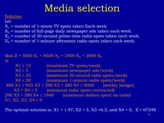 32
Media selection
Solution
Let
X1 = number of 1-miute TV spots taken Each week
X2 = number of full-page daily newspaper ads taken each week.
X3 = number of 30-second prime-time radio spots taken each week.
X4 = number of 1-minute afternoon radio spots taken each week.
Max Z = 5000 X1 + 8500 X2 + 2400 X3 + 2800 X4
st
X1  12 (maximum TV spots/week)
X2  5 (maximum newspaper ads/week)
X3  25 (maximum 30-second radio spots/week)
X4  20 (maximum 1-minute radio spots/week)
800 X1 + 925 X2 + 290 X3 + 380 X4  8000 (weekly budget)
X3 + X4  5 (minimum radio spots contracted)
290 X3 + 380 X4  1800 (maximum dollars spent on radio)
X1, X2, X3, X4  0
The optimal solution is: X1 = 1.97, X2 = 5, X3 =6.2, and X4 = 0, Z = 67240
 