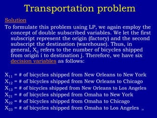 39
Transportation problem
Solution
To formulate this problem using LP, we again employ the
concept of double subscribed variables. We let the first
subscript represent the origin (factory) and the second
subscript the destination (warehouse). Thus, in
general, Xij refers to the number of bicycles shipped
from origin i to destination j. Therefore, we have six
decision variables as follows:
X11 = # of bicycles shipped from New Orleans to New York
X12 = # of bicycles shipped from New Orleans to Chicago
X13 = # of bicycles shipped from New Orleans to Los Angeles
X21 = # of bicycles shipped from Omaha to New York
X22 = # of bicycles shipped from Omaha to Chicago
X23 = # of bicycles shipped from Omaha to Los Angeles
 