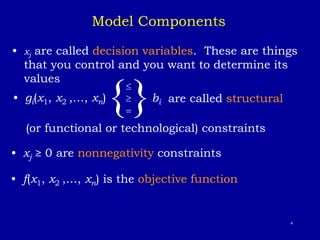 4
• xj are called decision variables. These are things
that you control and you want to determine its
values
{

= }bi are called structural
(or functional or technological) constraints
• xj ≥ 0 are nonnegativity constraints
Model Components
• f(x1, x2 ,…, xn) is the objective function
• gi(x1, x2 ,…, xn)
 
