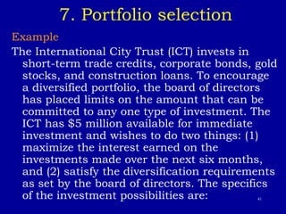 41
7. Portfolio selection
Example
The International City Trust (ICT) invests in
short-term trade credits, corporate bonds, gold
stocks, and construction loans. To encourage
a diversified portfolio, the board of directors
has placed limits on the amount that can be
committed to any one type of investment. The
ICT has $5 million available for immediate
investment and wishes to do two things: (1)
maximize the interest earned on the
investments made over the next six months,
and (2) satisfy the diversification requirements
as set by the board of directors. The specifics
of the investment possibilities are:
 
