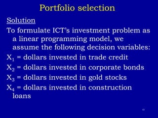43
Portfolio selection
Solution
To formulate ICT’s investment problem as
a linear programming model, we
assume the following decision variables:
X1 = dollars invested in trade credit
X2 = dollars invested in corporate bonds
X3 = dollars invested in gold stocks
X4 = dollars invested in construction
loans
 
