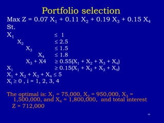 44
Portfolio selection
Max Z = 0.07 X1 + 0.11 X2 + 0.19 X3 + 0.15 X4
St.
X1  1
X2  2.5
X3  1.5
X4  1.8
X3 + X4  0.55(X1 + X2 + X3 + X4)
X1  0.15(X1 + X2 + X3 + X4)
X1 + X2 + X3 + X4  5
Xi  0 , i = 1, 2, 3, 4
The optimal is: X1 = 75,000, X2 = 950,000, X3 =
1,500,000, and X4 = 1,800,000, and total interest
Z = 712,000
 