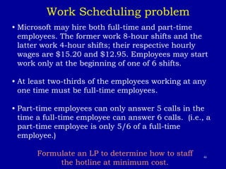 46
• Microsoft may hire both full-time and part-time
employees. The former work 8-hour shifts and the
latter work 4-hour shifts; their respective hourly
wages are $15.20 and $12.95. Employees may start
work only at the beginning of one of 6 shifts.
• At least two-thirds of the employees working at any
one time must be full-time employees.
• Part-time employees can only answer 5 calls in the
time a full-time employee can answer 6 calls. (i.e., a
part-time employee is only 5/6 of a full-time
employee.)
Formulate an LP to determine how to staff
the hotline at minimum cost.
Work Scheduling problem
 