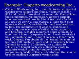 5
Example: Giapetto woodcarving Inc.,
• Giapetto Woodcarving, Inc., manufactures two types of
wooden toys: soldiers and trains. A soldier sells for
$27 and uses $10 worth of raw materials. Each soldier
that is manufactured increases Giapetto’s variable
labor and overhead cost by $14. A train sells for $21
and uses $9 worth of raw materials. Each train built
increases Giapetto’s variable labor and overhead cost
by $10. The manufacture of wooden soldiers and
trains requires two types of skilled labor: carpentry
and finishing. A soldier requires 2 hours of finishing
labor and 1 hour of carpentry labor. A train requires 1
hour of finishing and 1 hour of carpentry labor. Each
week, Giapetto can obtain all the needed raw material
but only 100 finishing hours and 80 carpentry hours.
Demand for trains is unlimited, but at most 40
soldiers are bought each week. Giapetto wants to
maximize weekly profit. Formulate a linear
programming model of Giapetto’s situation that can be
used to maximize Giapetto’s weekly profit
 