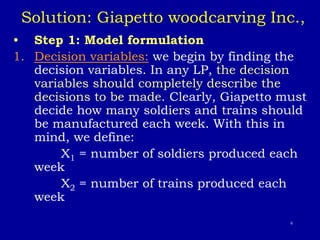 6
Solution: Giapetto woodcarving Inc.,
• Step 1: Model formulation
1. Decision variables: we begin by finding the
decision variables. In any LP, the decision
variables should completely describe the
decisions to be made. Clearly, Giapetto must
decide how many soldiers and trains should
be manufactured each week. With this in
mind, we define:
X1 = number of soldiers produced each
week
X2 = number of trains produced each
week
 