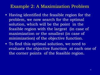 61
Example 2: A Maximization Problem
• Having identified the feasible region for the
problem, we now search for the optimal
solution, which will be the point in the
feasible region with the largest (in case of
maximization or the smallest (in case of
minimization) of the objective function.
• To find this optimal solution, we need to
evaluate the objective function at each one of
the corner points of the feasible region.
 