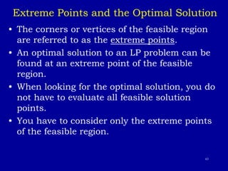 63
Extreme Points and the Optimal Solution
• The corners or vertices of the feasible region
are referred to as the extreme points.
• An optimal solution to an LP problem can be
found at an extreme point of the feasible
region.
• When looking for the optimal solution, you do
not have to evaluate all feasible solution
points.
• You have to consider only the extreme points
of the feasible region.
 