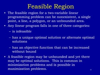 64
Feasible Region
• The feasible region for a two-variable linear
programming problem can be nonexistent, a single
point, a line, a polygon, or an unbounded area.
• Any linear program falls in one of three categories:
– is infeasible
– has a unique optimal solution or alternate optimal
solutions
– has an objective function that can be increased
without bound
• A feasible region may be unbounded and yet there
may be optimal solutions. This is common in
minimization problems and is possible in
maximization problems.
 