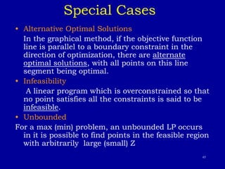 65
Special Cases
• Alternative Optimal Solutions
In the graphical method, if the objective function
line is parallel to a boundary constraint in the
direction of optimization, there are alternate
optimal solutions, with all points on this line
segment being optimal.
• Infeasibility
A linear program which is overconstrained so that
no point satisfies all the constraints is said to be
infeasible.
• Unbounded
For a max (min) problem, an unbounded LP occurs
in it is possible to find points in the feasible region
with arbitrarily large (small) Z
 