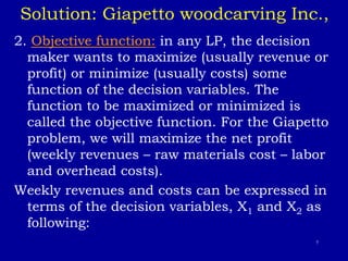 7
Solution: Giapetto woodcarving Inc.,
2. Objective function: in any LP, the decision
maker wants to maximize (usually revenue or
profit) or minimize (usually costs) some
function of the decision variables. The
function to be maximized or minimized is
called the objective function. For the Giapetto
problem, we will maximize the net profit
(weekly revenues – raw materials cost – labor
and overhead costs).
Weekly revenues and costs can be expressed in
terms of the decision variables, X1 and X2 as
following:
 