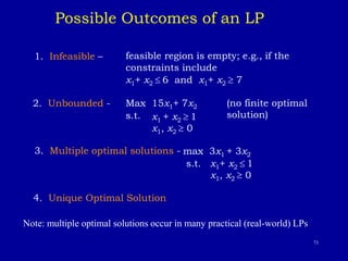 73
Possible Outcomes of an LP
1. Infeasible – feasible region is empty; e.g., if the
constraints include
x1+ x2  6 and x1+ x2  7
2. Unbounded - Max 15x1+ 7x2 (no finite optimal
solution)
s.t.
3. Multiple optimal solutions - max 3x1 + 3x2
s.t. x1+ x2  1
x1, x2  0
4. Unique Optimal Solution
Note: multiple optimal solutions occur in many practical (real-world) LPs.
x1 + x2  1
x1, x2  0
 