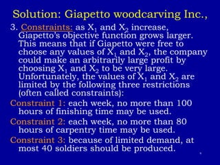 9
Solution: Giapetto woodcarving Inc.,
3. Constraints: as X1 and X2 increase,
Giapetto’s objective function grows larger.
This means that if Giapetto were free to
choose any values of X1 and X2, the company
could make an arbitrarily large profit by
choosing X1 and X2 to be very large.
Unfortunately, the values of X1 and X2 are
limited by the following three restrictions
(often called constraints):
Constraint 1: each week, no more than 100
hours of finishing time may be used.
Constraint 2: each week, no more than 80
hours of carpentry time may be used.
Constraint 3: because of limited demand, at
most 40 soldiers should be produced.
 
