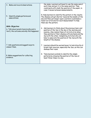 4. Make and record observations.
5. Identify simple patterns and
associations.
Skills Objective:
6. Talk about predictions (orally and in
text), the outcome and why this happened.
7. Ask questions and suggest ways to
answer them.
8. Make suggestions for collecting
evidence.
the same. Learners will need to use the same pencil
each time and put it in the same position. They
could mark with chalk the position of the paper, in
case it moves between measurements.
5. Help learners to identify the pattern in the results.
The shadow will get shorter towards the middle of the
day and then get longer again. Learners could make a
tower out of bricks for each measurement to help
them see the pattern.
6. Ask learners to think about the previous topic and
position of the Sun in the sky in the morning and
evening. Also remind them of Activity 6.3a when
they pointed at their shadow with one hand and the
Sun with the other. Completing Activity 6.3b will
help to associate the position of the Sun with the
length of the shadow.
7. Learners should be warned never to look directly at
bright light sources, especially the Sun, as this can
damage their eyes.
8. Take learners outside to identify the simple
patterns by drawing the position of the Sun at
least three times in a day.
 