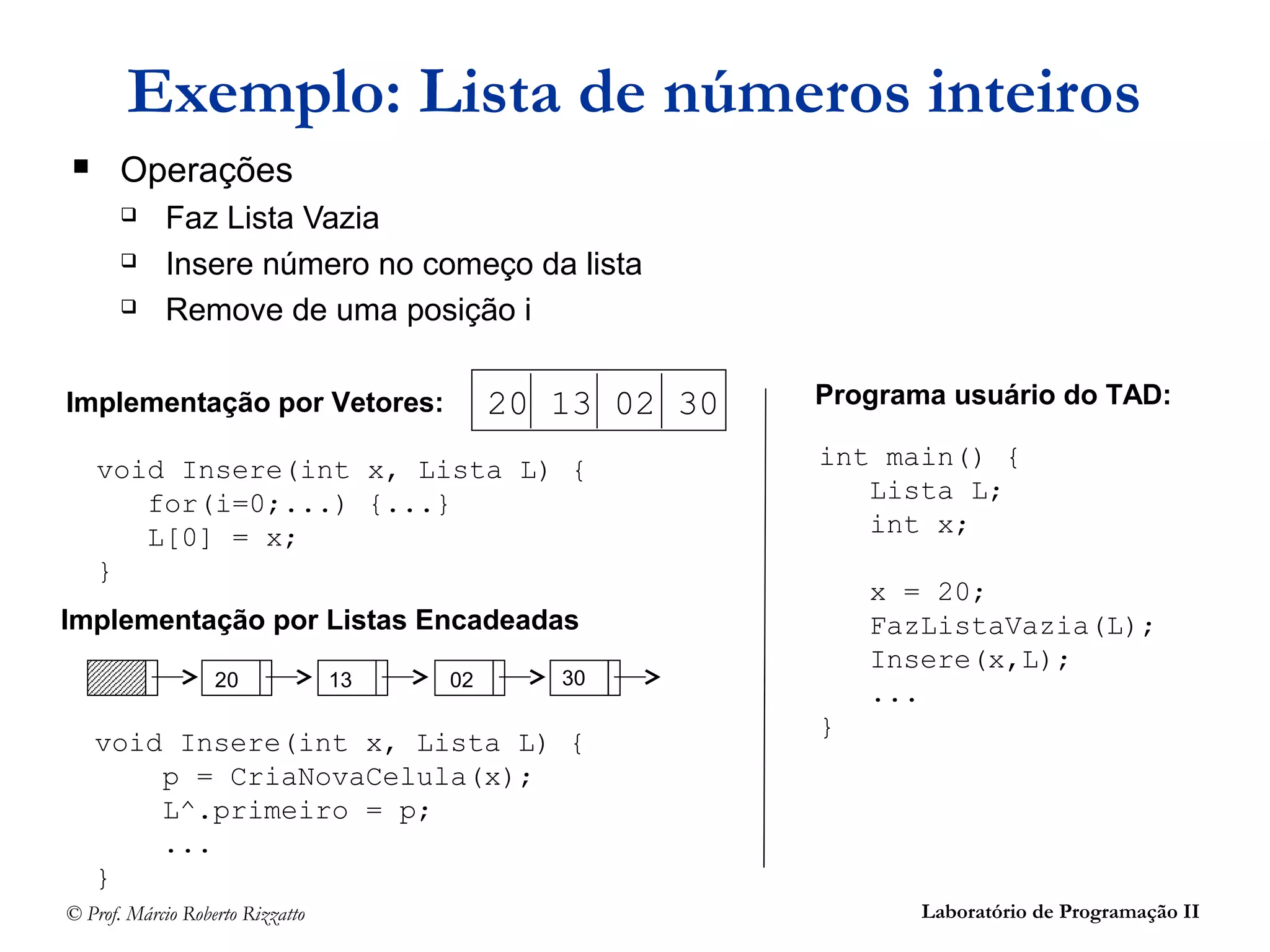 © Prof. Márcio Roberto Rizzatto Laboratório de Programação II
Exemplo: Lista de números inteiros
 Operações
 Faz Lista Vazia
 Insere número no começo da lista
 Remove de uma posição i
20 13 02 30Implementação por Vetores:
void Insere(int x, Lista L) {
for(i=0;...) {...}
L[0] = x;
}
20 13 02 30
Implementação por Listas Encadeadas
void Insere(int x, Lista L) {
p = CriaNovaCelula(x);
L^.primeiro = p;
...
}
Programa usuário do TAD:
int main() {
Lista L;
int x;
x = 20;
FazListaVazia(L);
Insere(x,L);
...
}
 