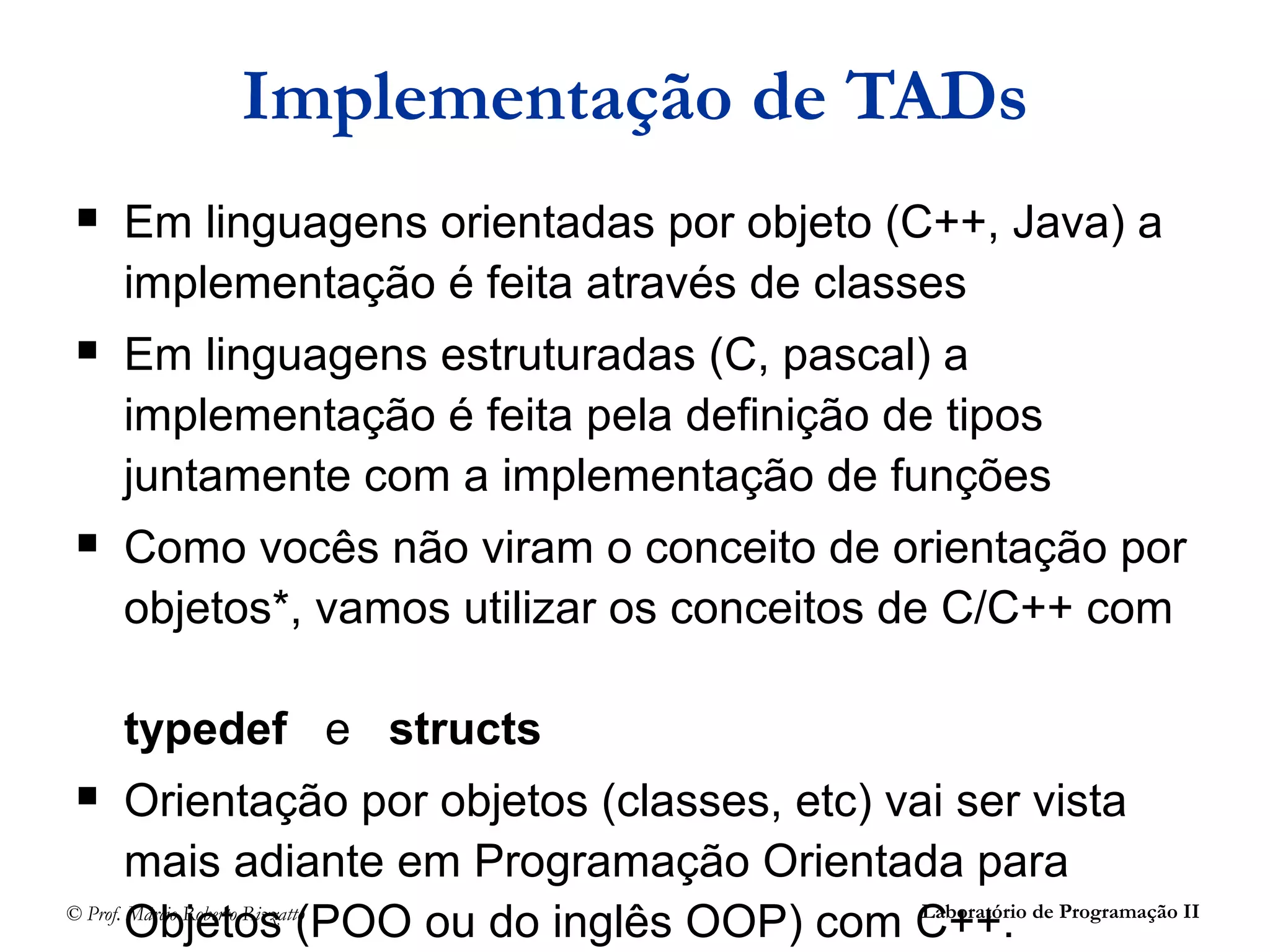 © Prof. Márcio Roberto Rizzatto Laboratório de Programação II
Implementação de TADs
 Em linguagens orientadas por objeto (C++, Java) a
implementação é feita através de classes
 Em linguagens estruturadas (C, pascal) a
implementação é feita pela definição de tipos
juntamente com a implementação de funções
 Como vocês não viram o conceito de orientação por
objetos*, vamos utilizar os conceitos de C/C++ com
typedef e structs
 Orientação por objetos (classes, etc) vai ser vista
mais adiante em Programação Orientada para
Objetos (POO ou do inglês OOP) com C++.
 