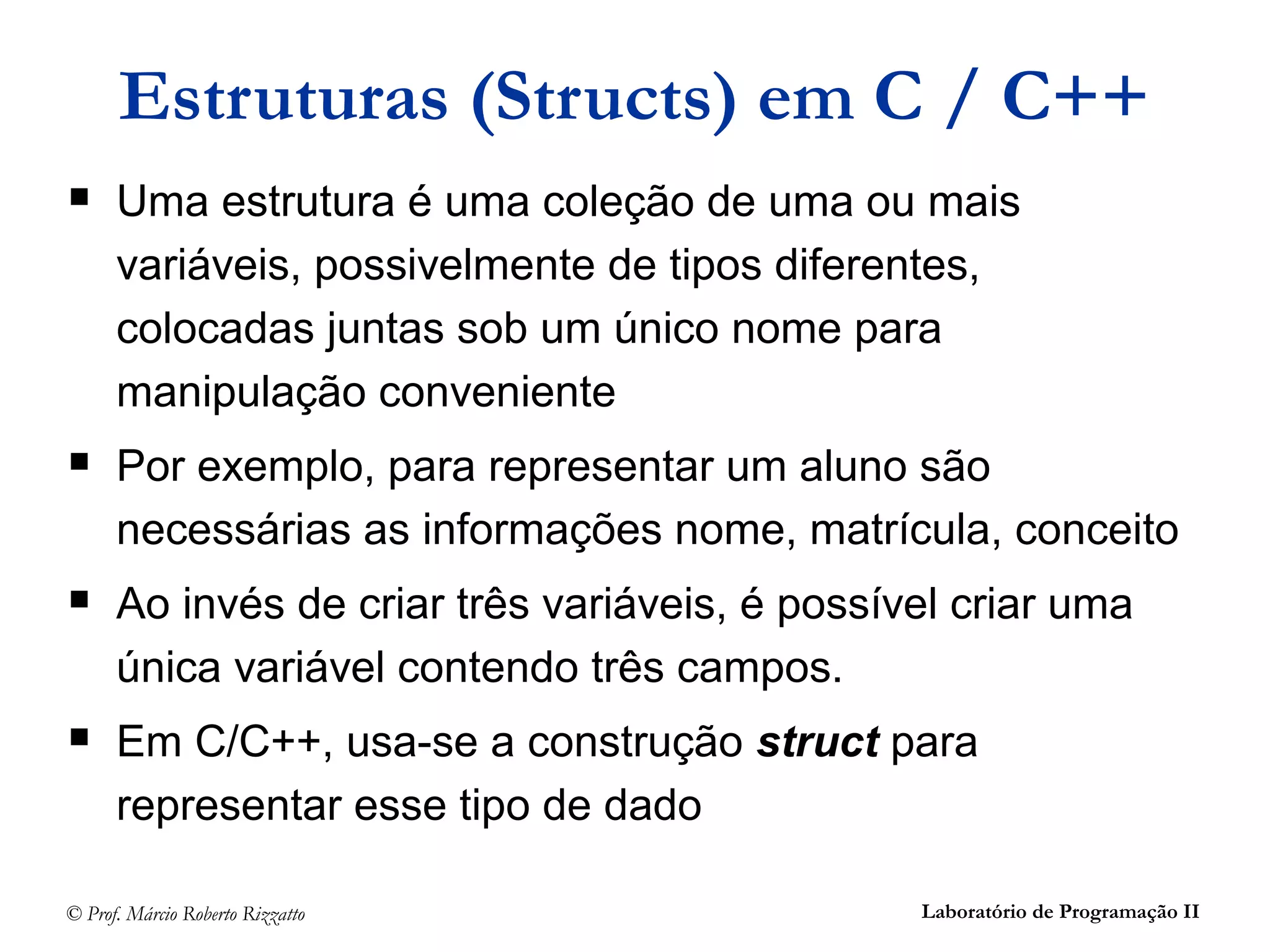 © Prof. Márcio Roberto Rizzatto Laboratório de Programação II
Estruturas (Structs) em C / C++
 Uma estrutura é uma coleção de uma ou mais
variáveis, possivelmente de tipos diferentes,
colocadas juntas sob um único nome para
manipulação conveniente
 Por exemplo, para representar um aluno são
necessárias as informações nome, matrícula, conceito
 Ao invés de criar três variáveis, é possível criar uma
única variável contendo três campos.
 Em C/C++, usa-se a construção struct para
representar esse tipo de dado
 