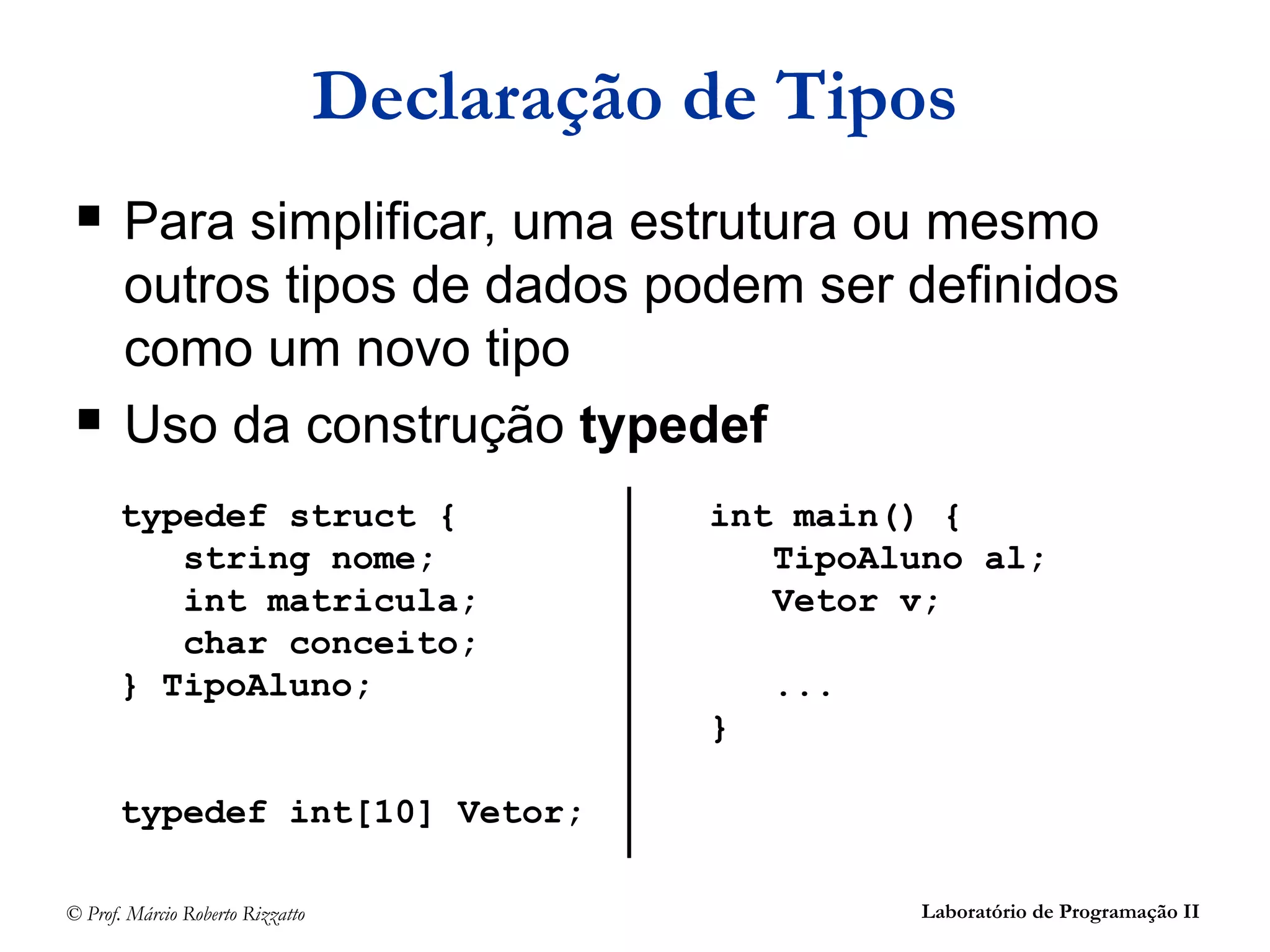 © Prof. Márcio Roberto Rizzatto Laboratório de Programação II
Declaração de Tipos
 Para simplificar, uma estrutura ou mesmo
outros tipos de dados podem ser definidos
como um novo tipo
 Uso da construção typedef
typedef struct {
string nome;
int matricula;
char conceito;
} TipoAluno;
typedef int[10] Vetor;
int main() {
TipoAluno al;
Vetor v;
...
}
 