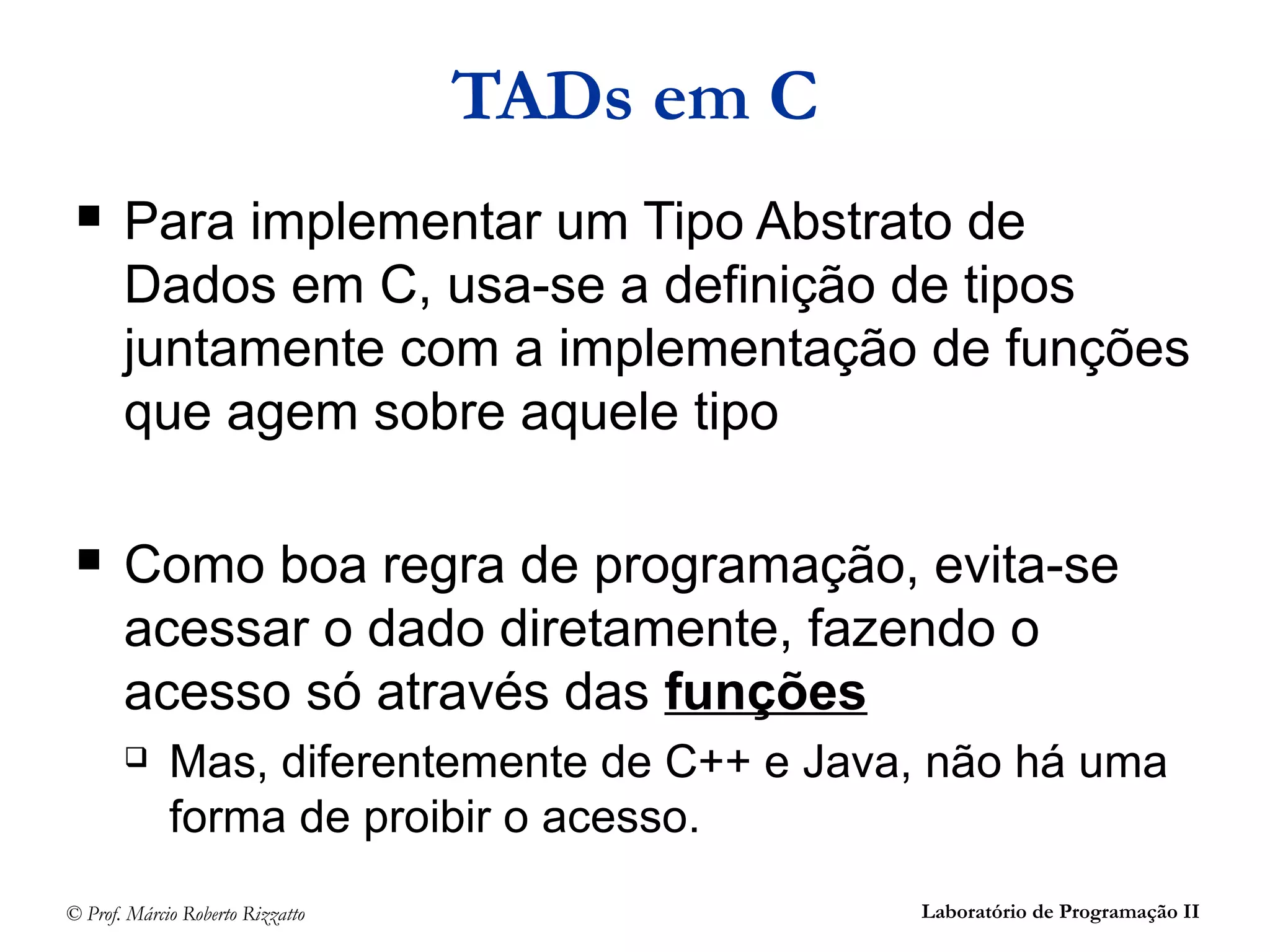 © Prof. Márcio Roberto Rizzatto Laboratório de Programação II
TADs em C
 Para implementar um Tipo Abstrato de
Dados em C, usa-se a definição de tipos
juntamente com a implementação de funções
que agem sobre aquele tipo
 Como boa regra de programação, evita-se
acessar o dado diretamente, fazendo o
acesso só através das funções
 Mas, diferentemente de C++ e Java, não há uma
forma de proibir o acesso.
 