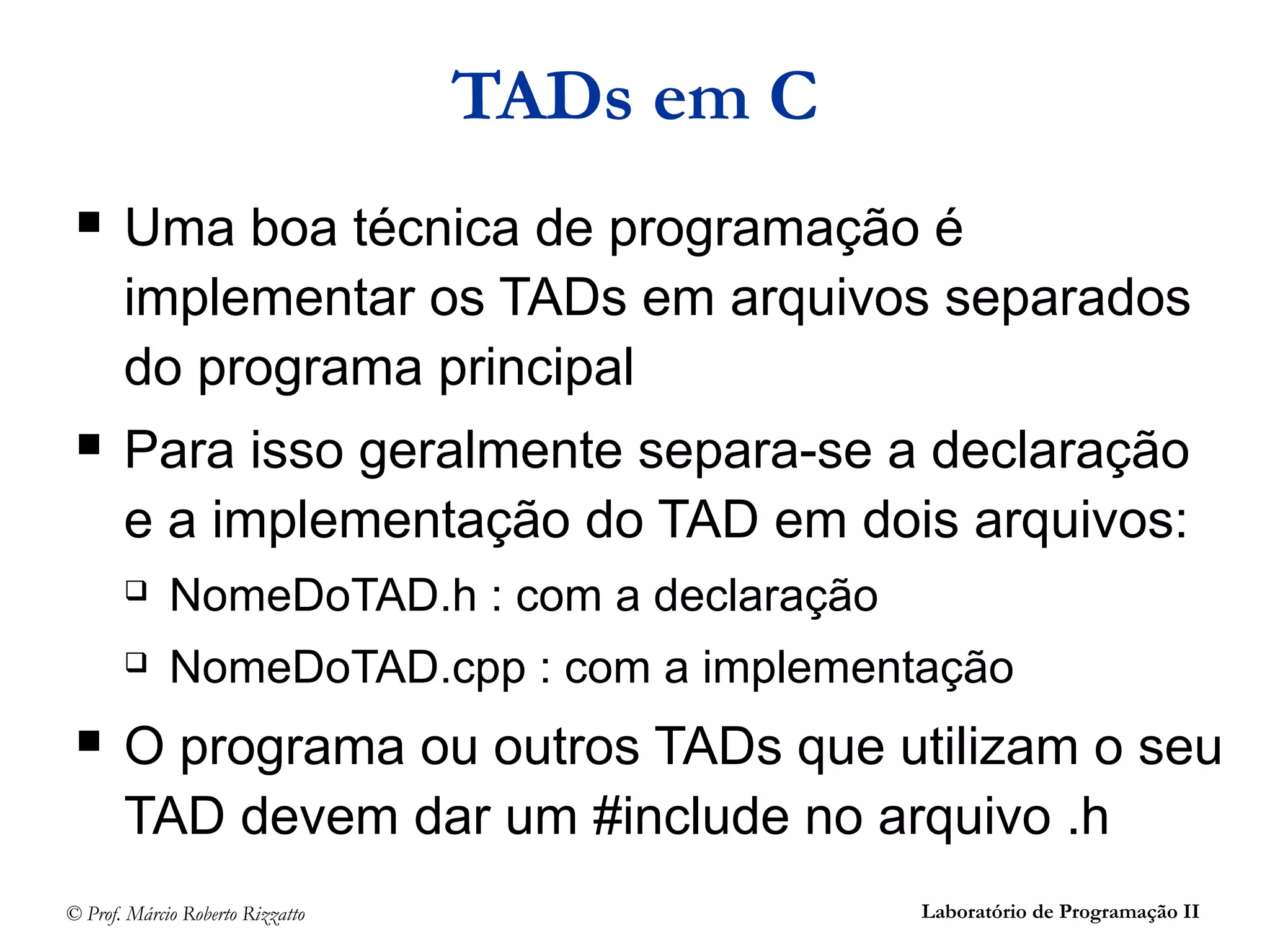 © Prof. Márcio Roberto Rizzatto Laboratório de Programação II
 Uma boa técnica de programação é
implementar os TADs em arquivos separados
do programa principal
 Para isso geralmente separa-se a declaração
e a implementação do TAD em dois arquivos:
 NomeDoTAD.h : com a declaração
 NomeDoTAD.cpp : com a implementação
 O programa ou outros TADs que utilizam o seu
TAD devem dar um #include no arquivo .h
TADs em C
 