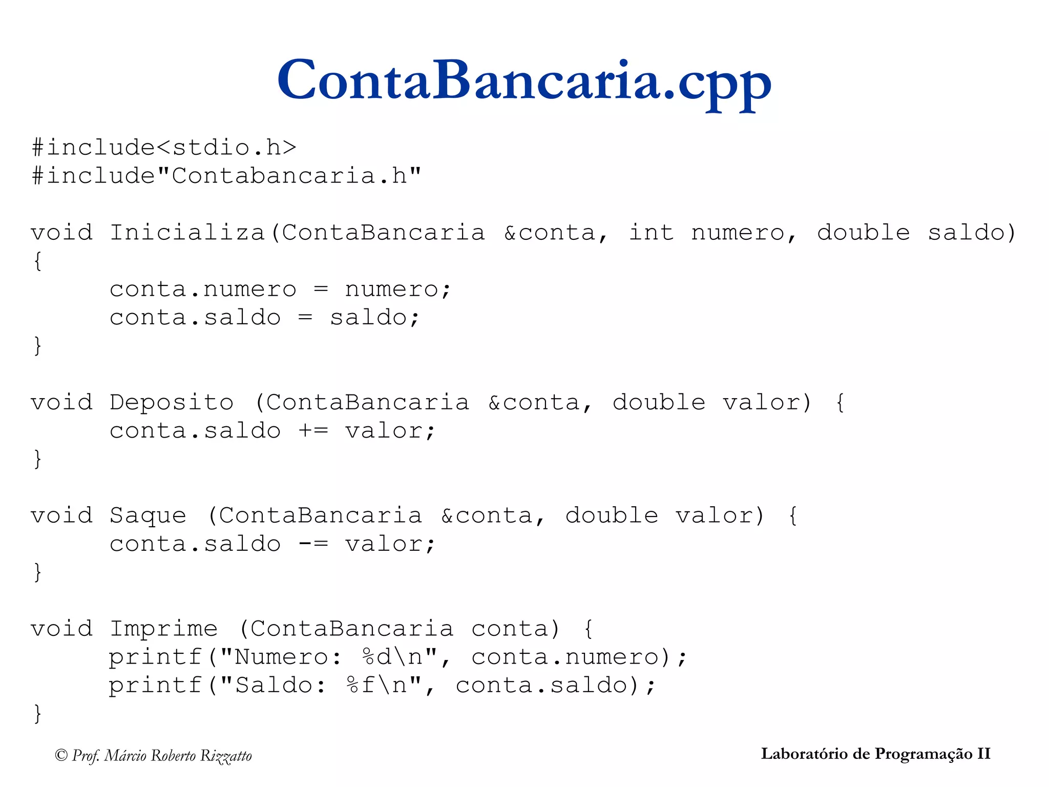 © Prof. Márcio Roberto Rizzatto Laboratório de Programação II
ContaBancaria.cpp
#include<stdio.h>
#include"Contabancaria.h"
void Inicializa(ContaBancaria &conta, int numero, double saldo)
{
conta.numero = numero;
conta.saldo = saldo;
}
void Deposito (ContaBancaria &conta, double valor) {
conta.saldo += valor;
}
void Saque (ContaBancaria &conta, double valor) {
conta.saldo -= valor;
}
void Imprime (ContaBancaria conta) {
printf("Numero: %dn", conta.numero);
printf("Saldo: %fn", conta.saldo);
}
 
