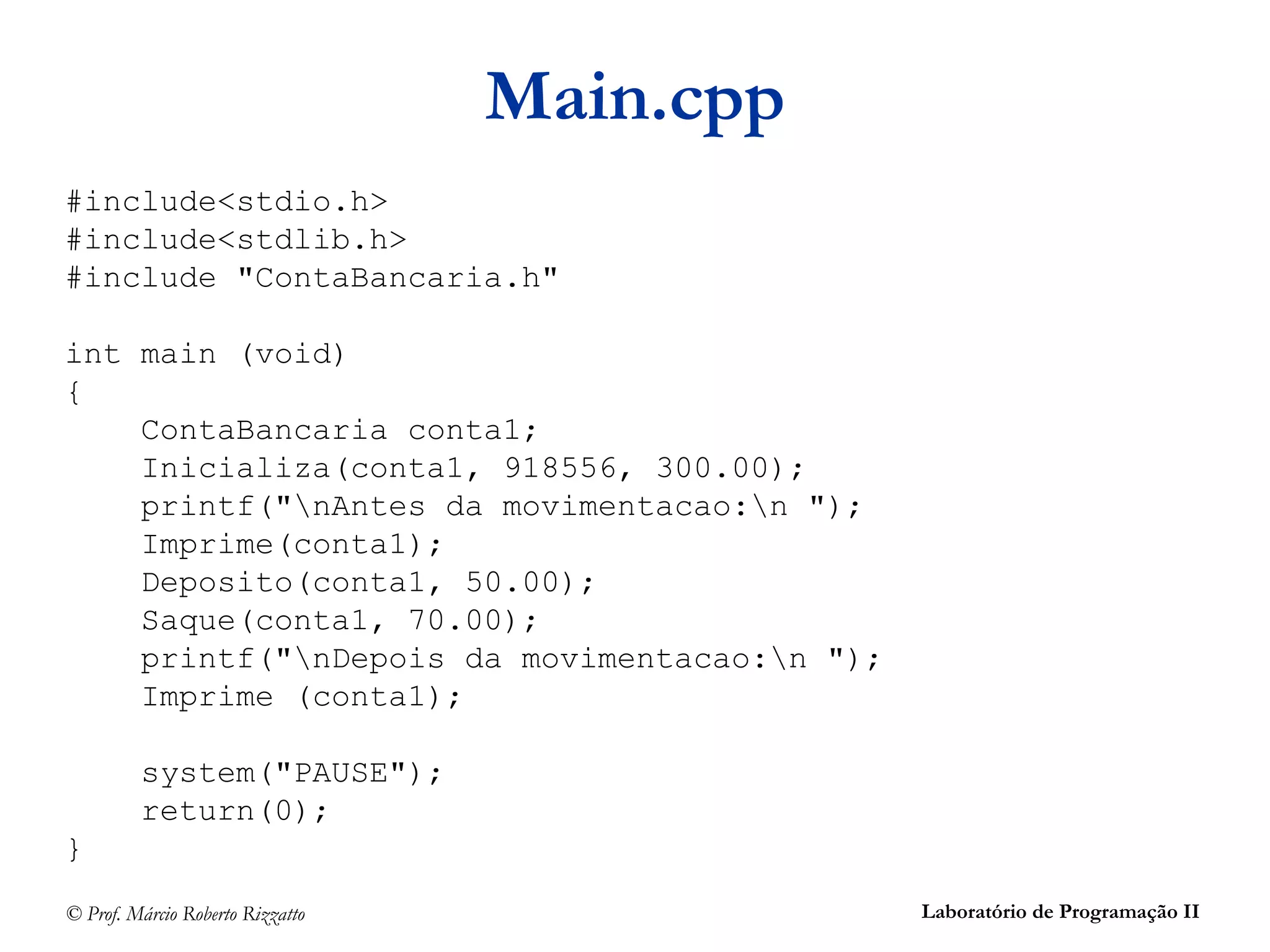© Prof. Márcio Roberto Rizzatto Laboratório de Programação II
Main.cpp
#include<stdio.h>
#include<stdlib.h>
#include "ContaBancaria.h"
int main (void)
{
ContaBancaria conta1;
Inicializa(conta1, 918556, 300.00);
printf("nAntes da movimentacao:n ");
Imprime(conta1);
Deposito(conta1, 50.00);
Saque(conta1, 70.00);
printf("nDepois da movimentacao:n ");
Imprime (conta1);
system("PAUSE");
return(0);
}
 