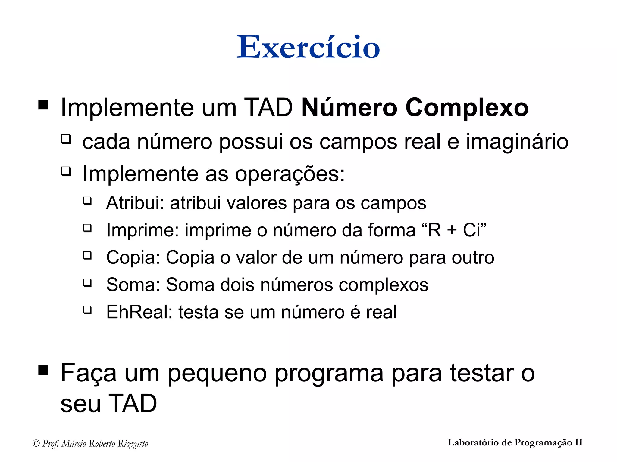 © Prof. Márcio Roberto Rizzatto Laboratório de Programação II
Exercício
 Implemente um TAD Número Complexo
 cada número possui os campos real e imaginário
 Implemente as operações:
 Atribui: atribui valores para os campos
 Imprime: imprime o número da forma “R + Ci”
 Copia: Copia o valor de um número para outro
 Soma: Soma dois números complexos
 EhReal: testa se um número é real
 Faça um pequeno programa para testar o
seu TAD
 