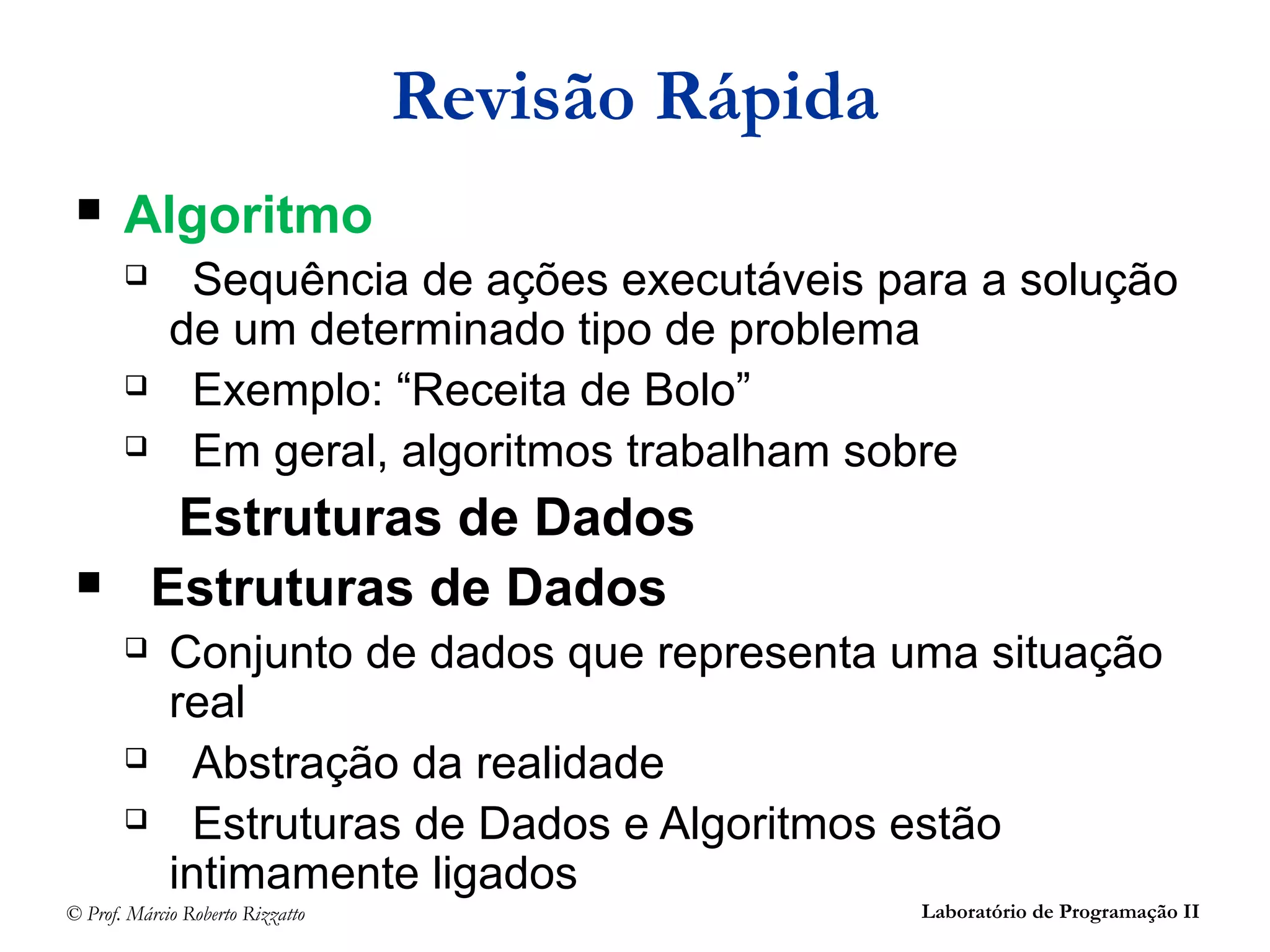 © Prof. Márcio Roberto Rizzatto Laboratório de Programação II
Revisão Rápida
 Algoritmo
 Sequência de ações executáveis para a solução
de um determinado tipo de problema
 Exemplo: “Receita de Bolo”
 Em geral, algoritmos trabalham sobre
Estruturas de Dados
 Estruturas de Dados
 Conjunto de dados que representa uma situação
real
 Abstração da realidade
 Estruturas de Dados e Algoritmos estão
intimamente ligados
 