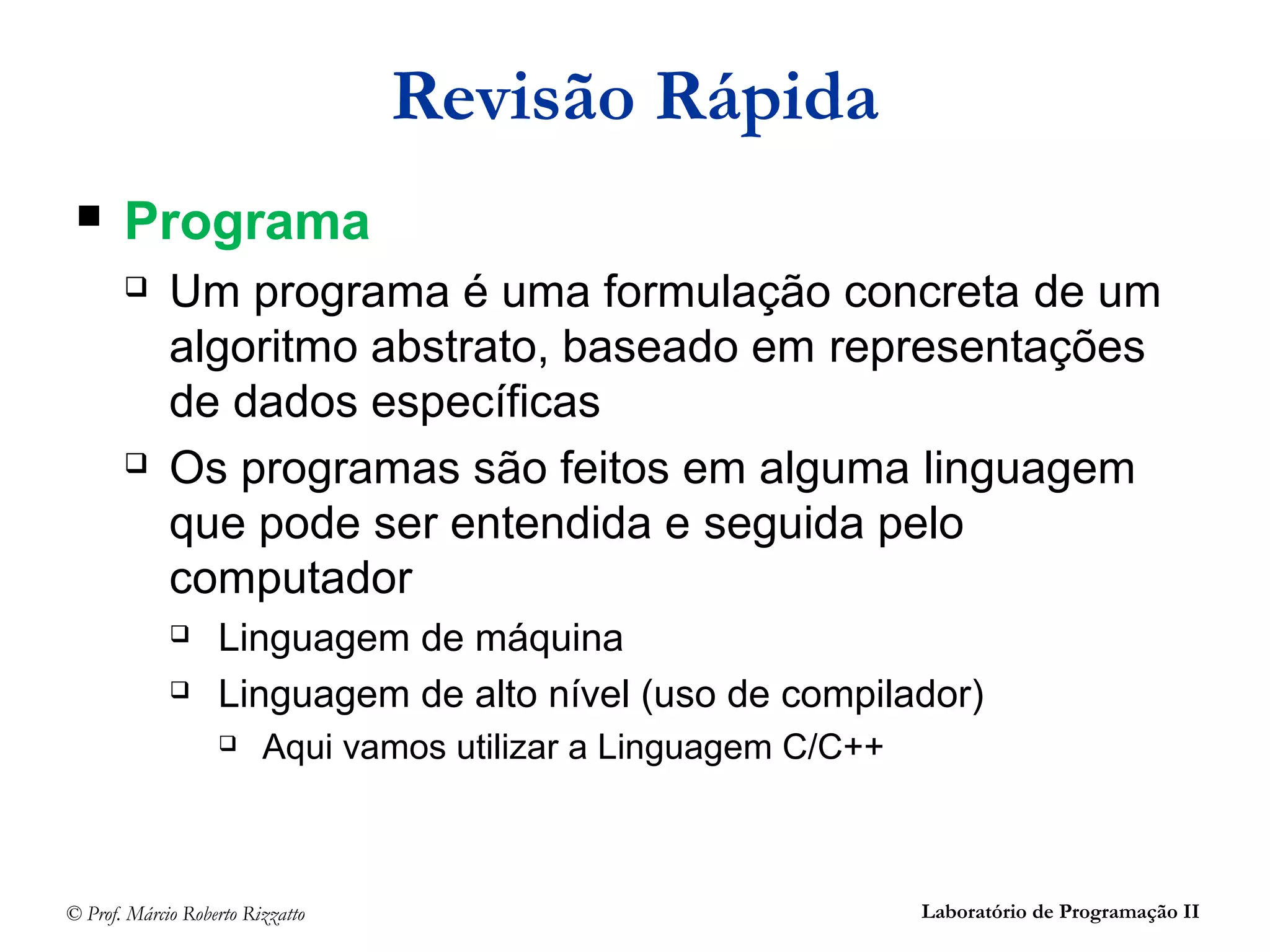 © Prof. Márcio Roberto Rizzatto Laboratório de Programação II
Revisão Rápida
 Programa
 Um programa é uma formulação concreta de um
algoritmo abstrato, baseado em representações
de dados específicas
 Os programas são feitos em alguma linguagem
que pode ser entendida e seguida pelo
computador
 Linguagem de máquina
 Linguagem de alto nível (uso de compilador)
 Aqui vamos utilizar a Linguagem C/C++
 