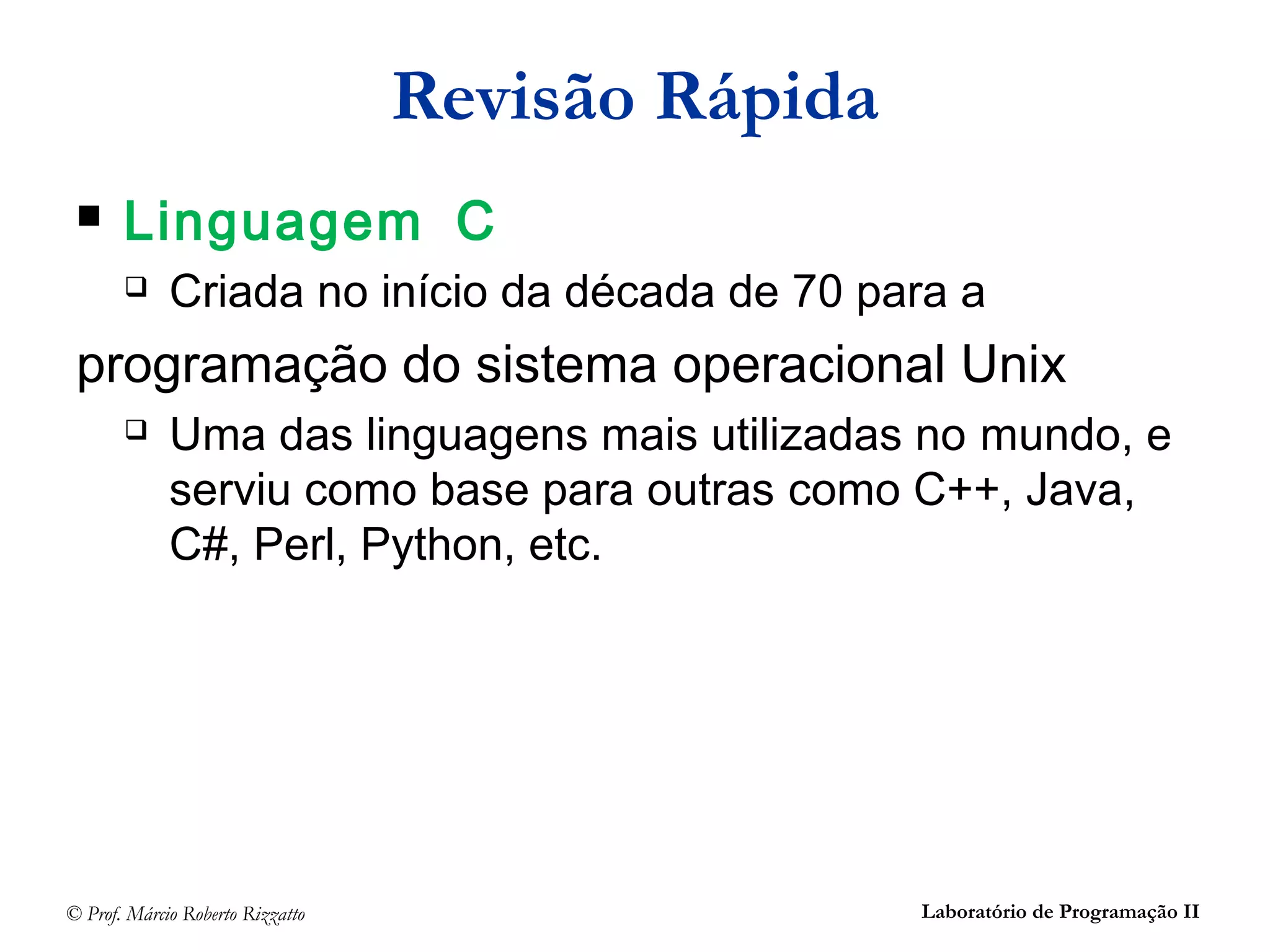 © Prof. Márcio Roberto Rizzatto Laboratório de Programação II
Revisão Rápida
 Linguagem C
 Criada no início da década de 70 para a
programação do sistema operacional Unix
 Uma das linguagens mais utilizadas no mundo, e
serviu como base para outras como C++, Java,
C#, Perl, Python, etc.
 
