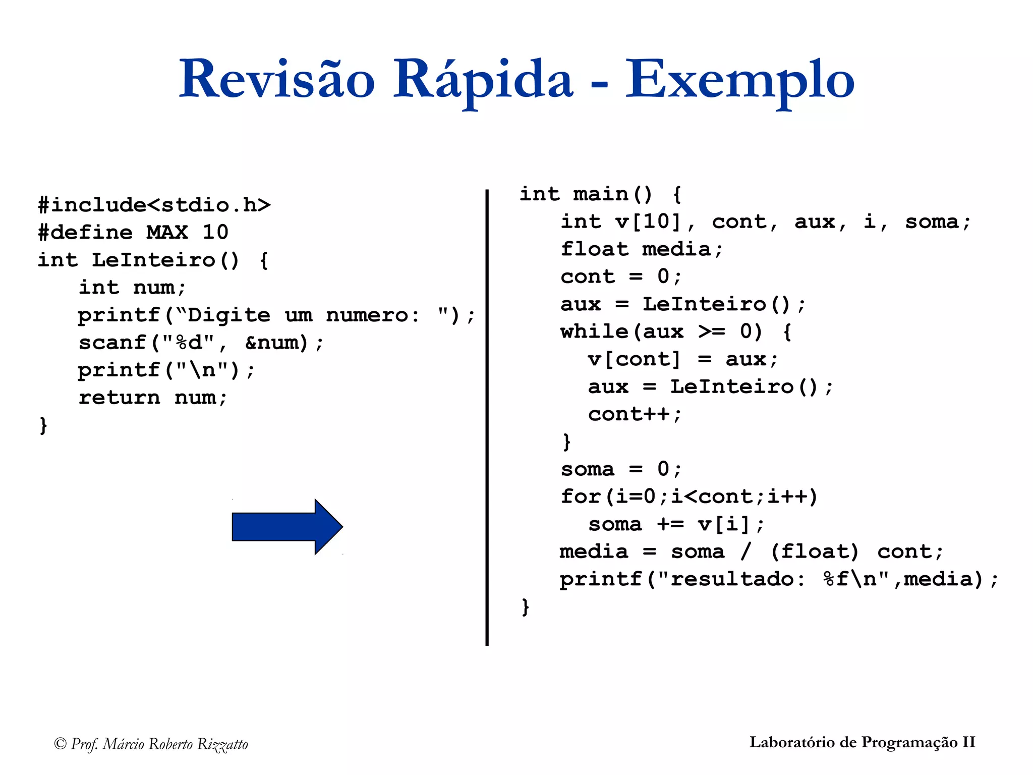 © Prof. Márcio Roberto Rizzatto Laboratório de Programação II
Revisão Rápida - Exemplo
#include<stdio.h>
#define MAX 10
int LeInteiro() {
int num;
printf(“Digite um numero: ");
scanf("%d", &num);
printf("n");
return num;
}
int main() {
int v[10], cont, aux, i, soma;
float media;
cont = 0;
aux = LeInteiro();
while(aux >= 0) {
v[cont] = aux;
aux = LeInteiro();
cont++;
}
soma = 0;
for(i=0;i<cont;i++)
soma += v[i];
media = soma / (float) cont;
printf("resultado: %fn",media);
}
 
