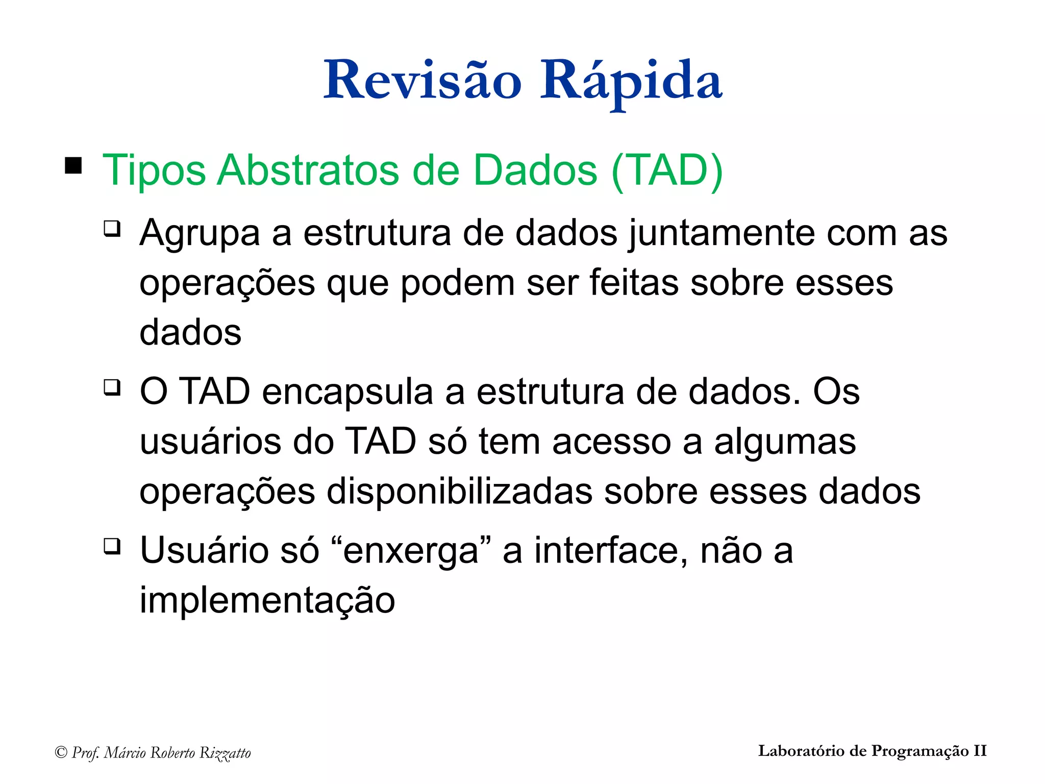 © Prof. Márcio Roberto Rizzatto Laboratório de Programação II
Revisão Rápida
 Tipos Abstratos de Dados (TAD)
 Agrupa a estrutura de dados juntamente com as
operações que podem ser feitas sobre esses
dados
 O TAD encapsula a estrutura de dados. Os
usuários do TAD só tem acesso a algumas
operações disponibilizadas sobre esses dados
 Usuário só “enxerga” a interface, não a
implementação
 