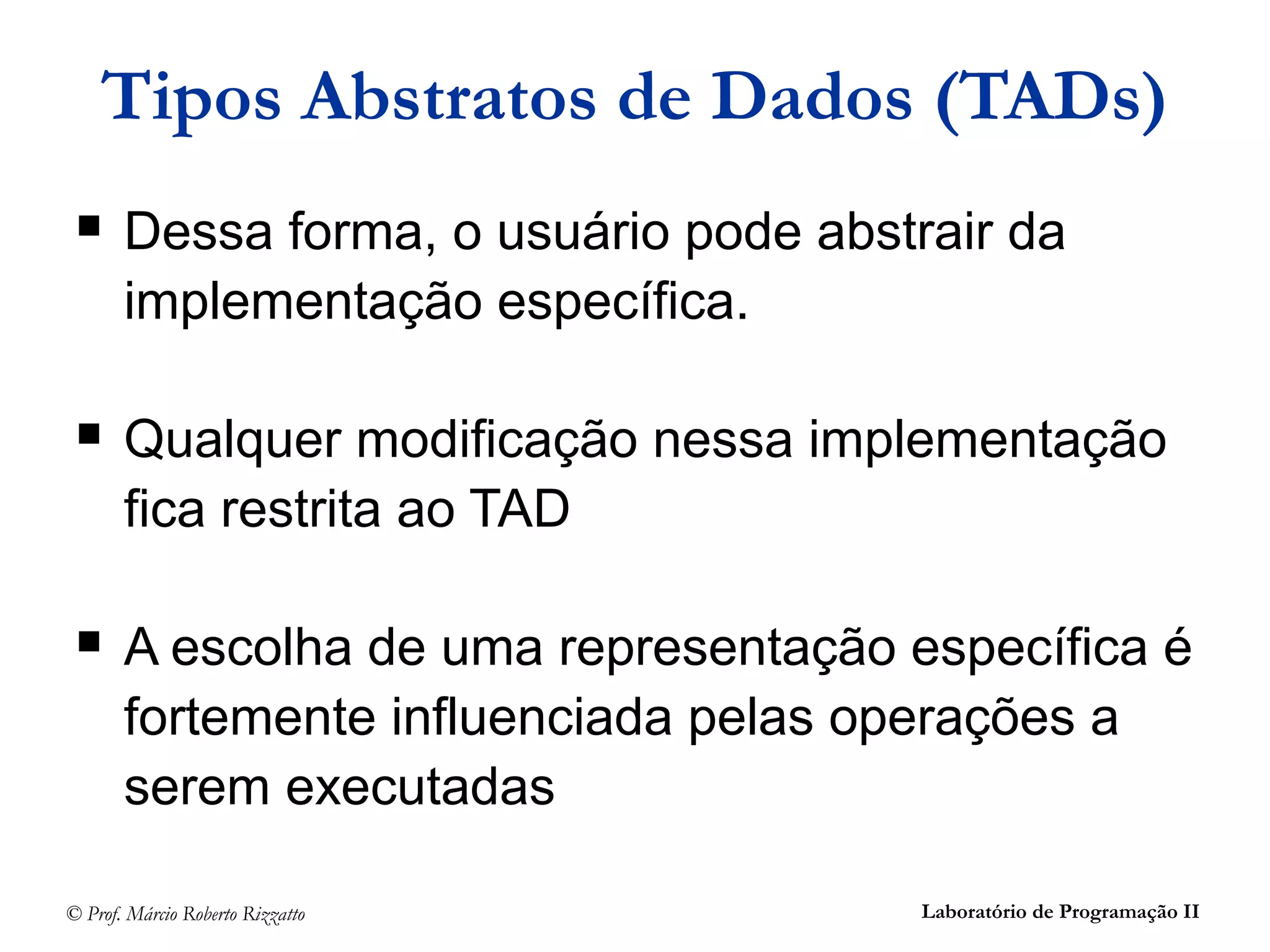 © Prof. Márcio Roberto Rizzatto Laboratório de Programação II
Tipos Abstratos de Dados (TADs)
 Dessa forma, o usuário pode abstrair da
implementação específica.
 Qualquer modificação nessa implementação
fica restrita ao TAD
 A escolha de uma representação específica é
fortemente influenciada pelas operações a
serem executadas
 